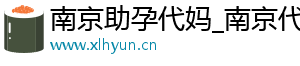 南京助孕代妈_南京代妈30万起_南京代妈应聘公司	